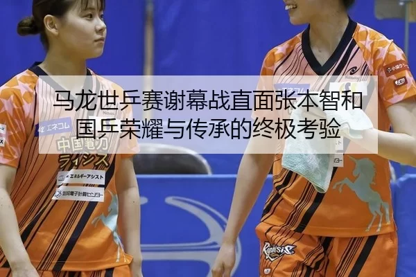 马龙世乒赛谢幕战直面张本智和 国乒荣耀与传承的终极考验